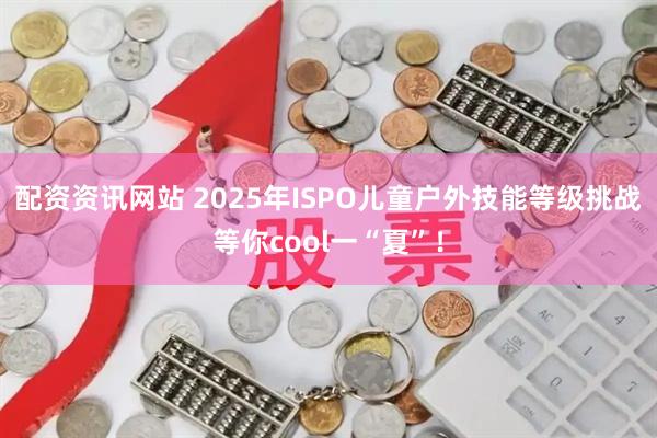 配资资讯网站 2025年ISPO儿童户外技能等级挑战等你cool一“夏”！