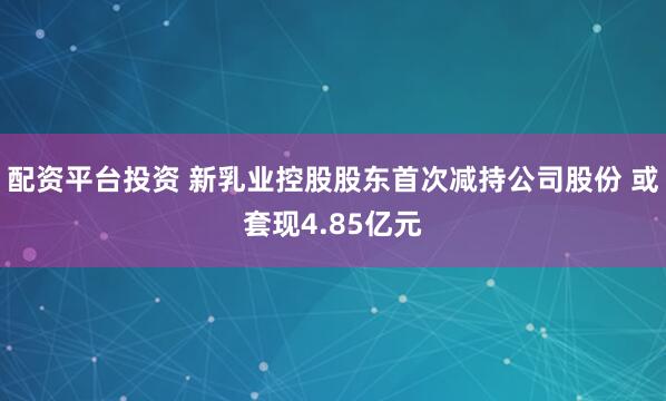 配资平台投资 新乳业控股股东首次减持公司股份 或套现4.85亿元
