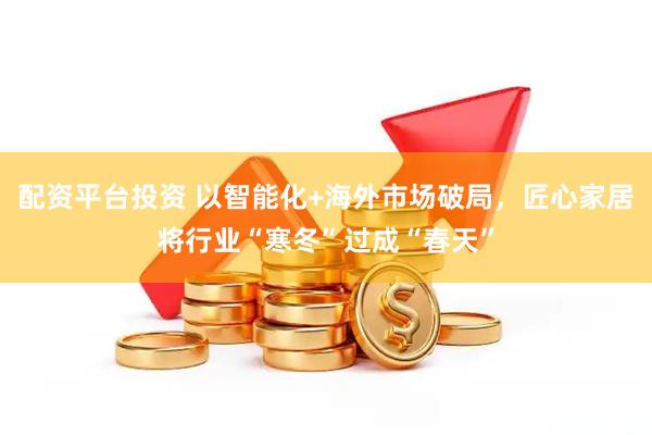 配资平台投资 以智能化+海外市场破局，匠心家居将行业“寒冬”过成“春天”