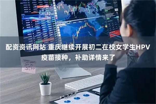 配资资讯网站 重庆继续开展初二在校女学生HPV疫苗接种，补助详情来了