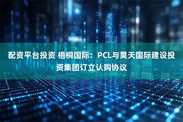 配资平台投资 梧桐国际：PCL与昊天国际建设投资集团订立认购协议
