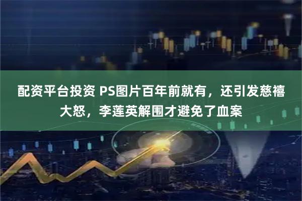 配资平台投资 PS图片百年前就有，还引发慈禧大怒，李莲英解围才避免了血案