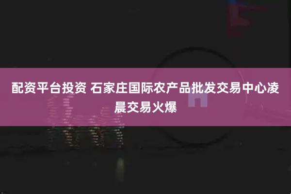 配资平台投资 石家庄国际农产品批发交易中心凌晨交易火爆