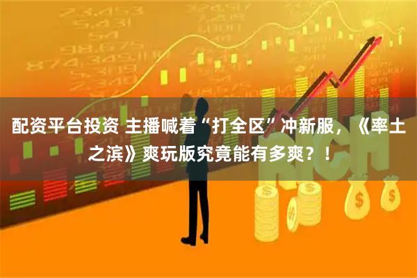 配资平台投资 主播喊着“打全区”冲新服，《率土之滨》爽玩版究竟能有多爽？！